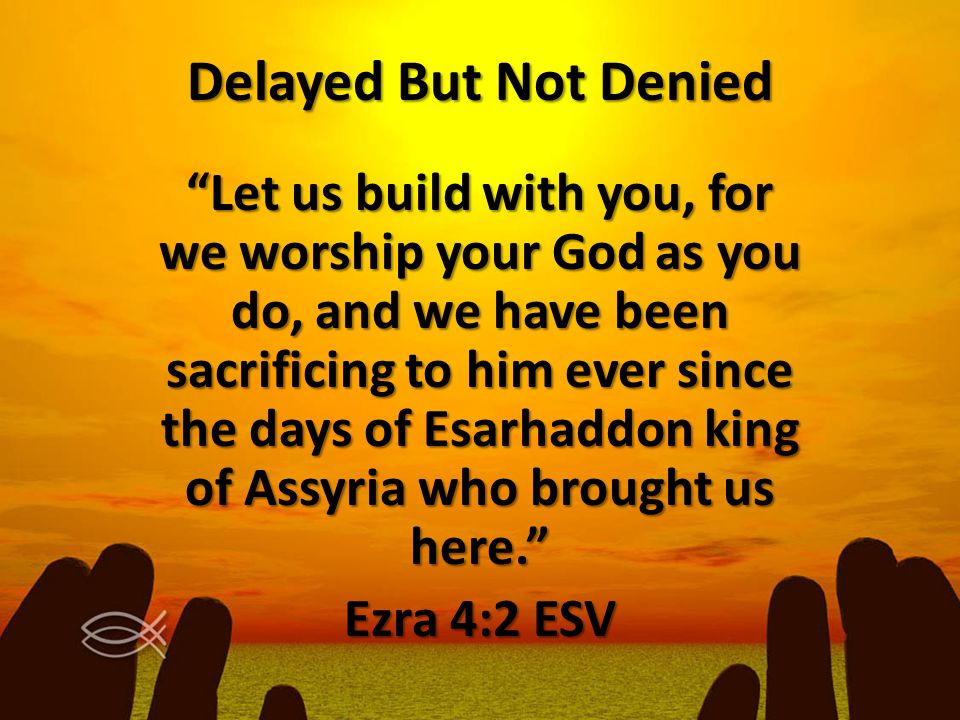 Delayed But Not Denied Let us build with you, for we worship your God as you do, and we have been sacrificing to him ever since the days of Esarhaddon king of Assyria who brought us here. Ezra 4:2 ESV