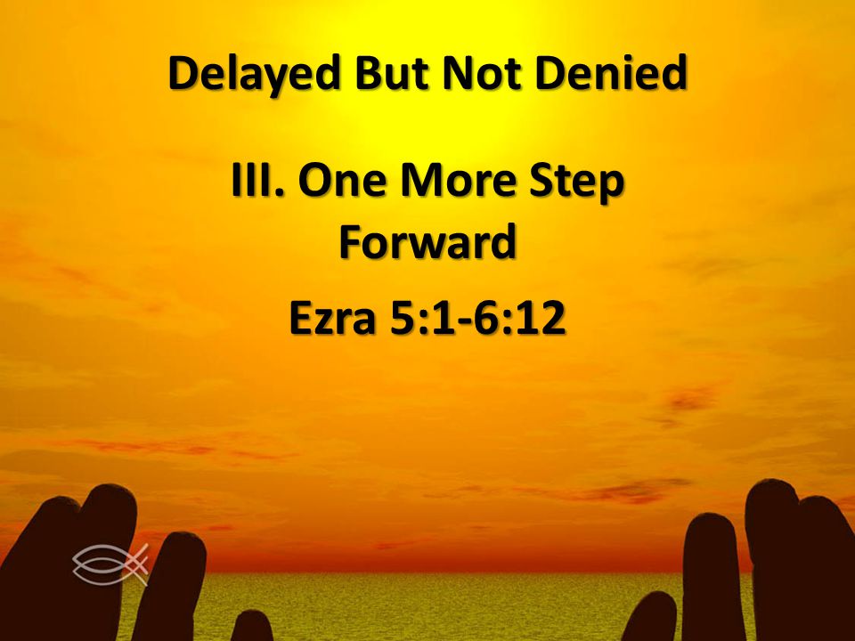 Delayed But Not Denied III. One More Step Forward Ezra 5:1-6:12