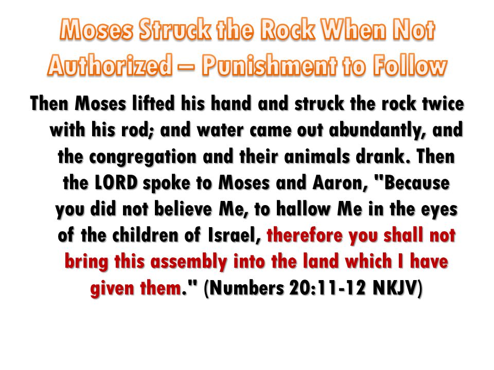 Then Moses lifted his hand and struck the rock twice with his rod; and water came out abundantly, and the congregation and their animals drank.