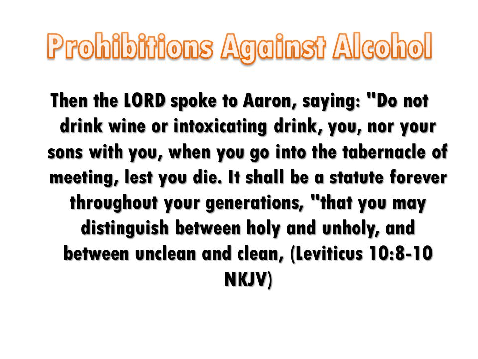 Then the LORD spoke to Aaron, saying: Do not drink wine or intoxicating drink, you, nor your sons with you, when you go into the tabernacle of meeting, lest you die.