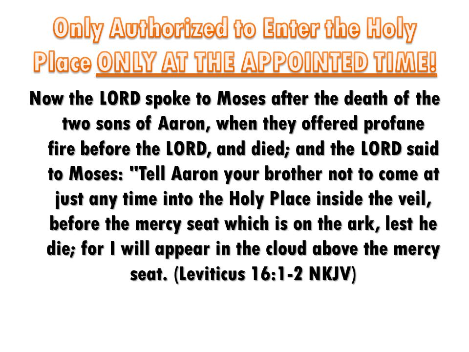 Now the LORD spoke to Moses after the death of the two sons of Aaron, when they offered profane fire before the LORD, and died; and the LORD said to Moses: Tell Aaron your brother not to come at just any time into the Holy Place inside the veil, before the mercy seat which is on the ark, lest he die; for I will appear in the cloud above the mercy seat.