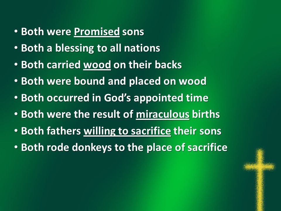 Both were Promised sons Both were Promised sons Both a blessing to all nations Both a blessing to all nations Both carried wood on their backs Both carried wood on their backs Both were bound and placed on wood Both were bound and placed on wood Both occurred in God’s appointed time Both occurred in God’s appointed time Both were the result of miraculous births Both were the result of miraculous births Both fathers willing to sacrifice their sons Both fathers willing to sacrifice their sons Both rode donkeys to the place of sacrifice Both rode donkeys to the place of sacrifice