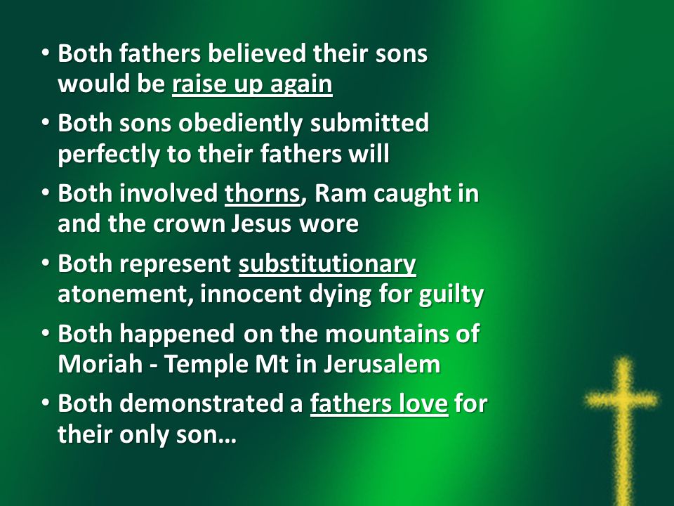 Both fathers believed their sons would be raise up again Both fathers believed their sons would be raise up again Both sons obediently submitted perfectly to their fathers will Both sons obediently submitted perfectly to their fathers will Both involved thorns, Ram caught in and the crown Jesus wore Both involved thorns, Ram caught in and the crown Jesus wore Both represent substitutionary atonement, innocent dying for guilty Both represent substitutionary atonement, innocent dying for guilty Both happened on the mountains of Moriah - Temple Mt in Jerusalem Both happened on the mountains of Moriah - Temple Mt in Jerusalem Both demonstrated a fathers love for their only son… Both demonstrated a fathers love for their only son…