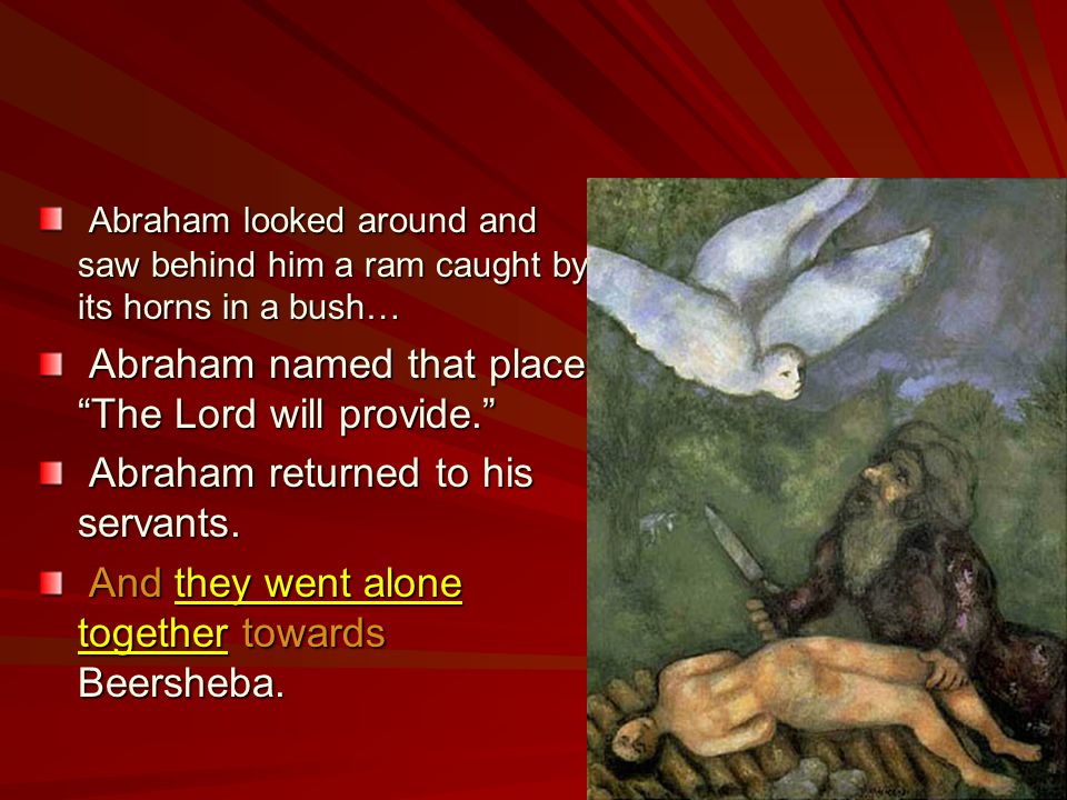 Abraham looked around and saw behind him a ram caught by its horns in a bush… Abraham named that place The Lord will provide. Abraham returned to his servants.