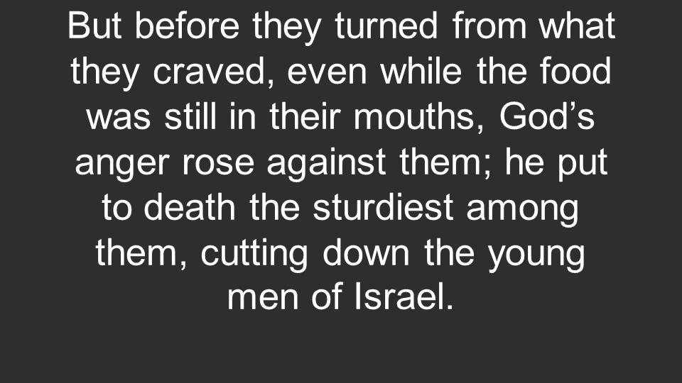 But before they turned from what they craved, even while the food was still in their mouths, God’s anger rose against them; he put to death the sturdiest among them, cutting down the young men of Israel.