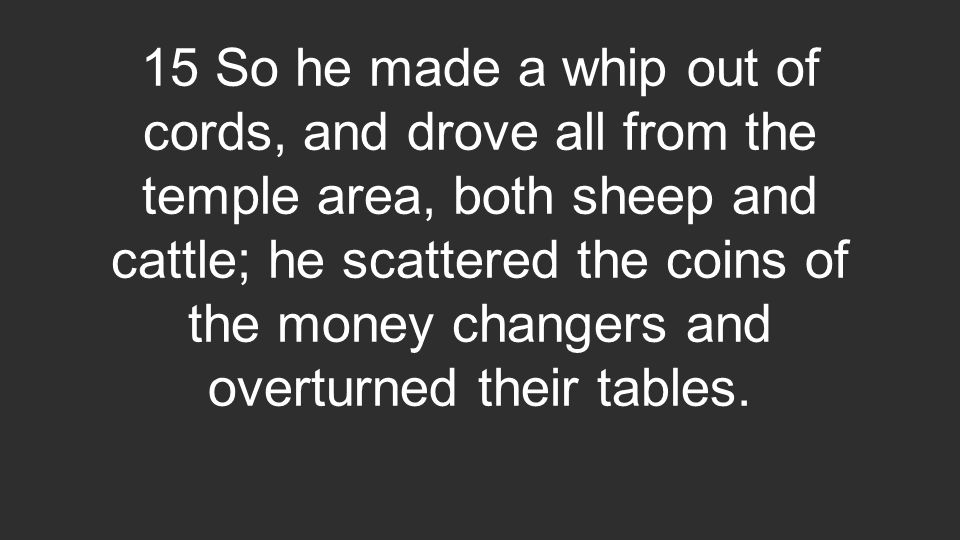 15 So he made a whip out of cords, and drove all from the temple area, both sheep and cattle; he scattered the coins of the money changers and overturned their tables.