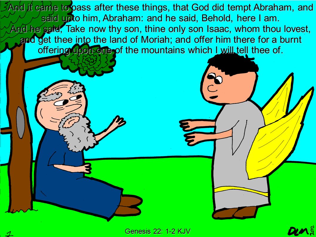 Genesis 22: 1-2 KJV And it came to pass after these things, that God did tempt Abraham, and said unto him, Abraham: and he said, Behold, here I am.