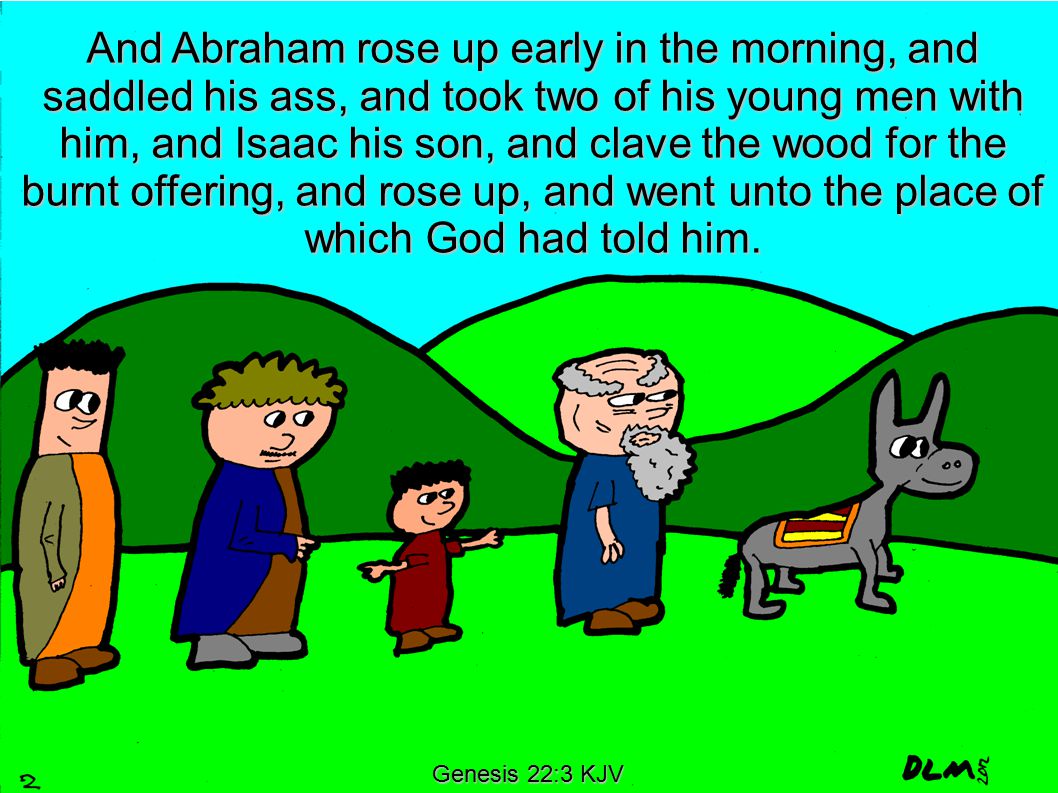 Genesis 22:3 KJV And Abraham rose up early in the morning, and saddled his ass, and took two of his young men with him, and Isaac his son, and clave the wood for the burnt offering, and rose up, and went unto the place of which God had told him.