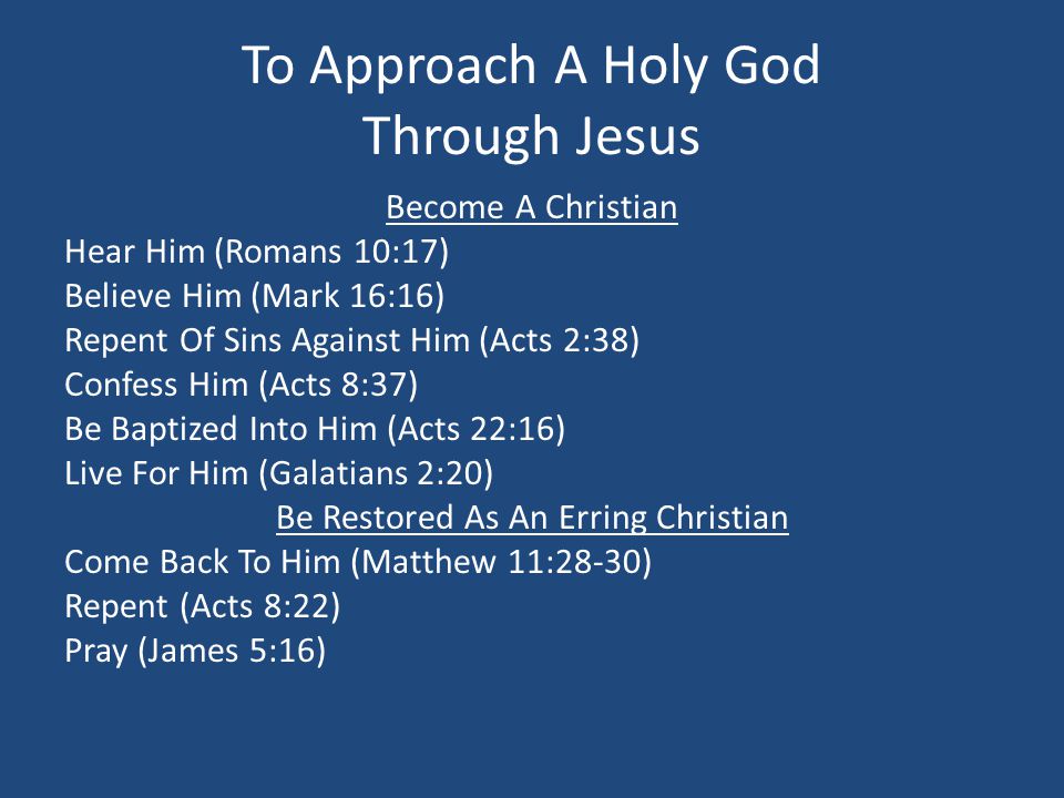 To Approach A Holy God Through Jesus Become A Christian Hear Him (Romans 10:17) Believe Him (Mark 16:16) Repent Of Sins Against Him (Acts 2:38) Confess Him (Acts 8:37) Be Baptized Into Him (Acts 22:16) Live For Him (Galatians 2:20) Be Restored As An Erring Christian Come Back To Him (Matthew 11:28-30) Repent (Acts 8:22) Pray (James 5:16)