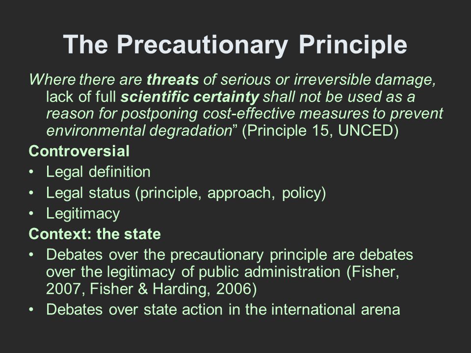 The Precautionary Principle Where there are threats of serious or irreversible damage, lack of full scientific certainty shall not be used as a reason for postponing cost-effective measures to prevent environmental degradation (Principle 15, UNCED) Controversial Legal definition Legal status (principle, approach, policy) Legitimacy Context: the state Debates over the precautionary principle are debates over the legitimacy of public administration (Fisher, 2007, Fisher & Harding, 2006) Debates over state action in the international arena