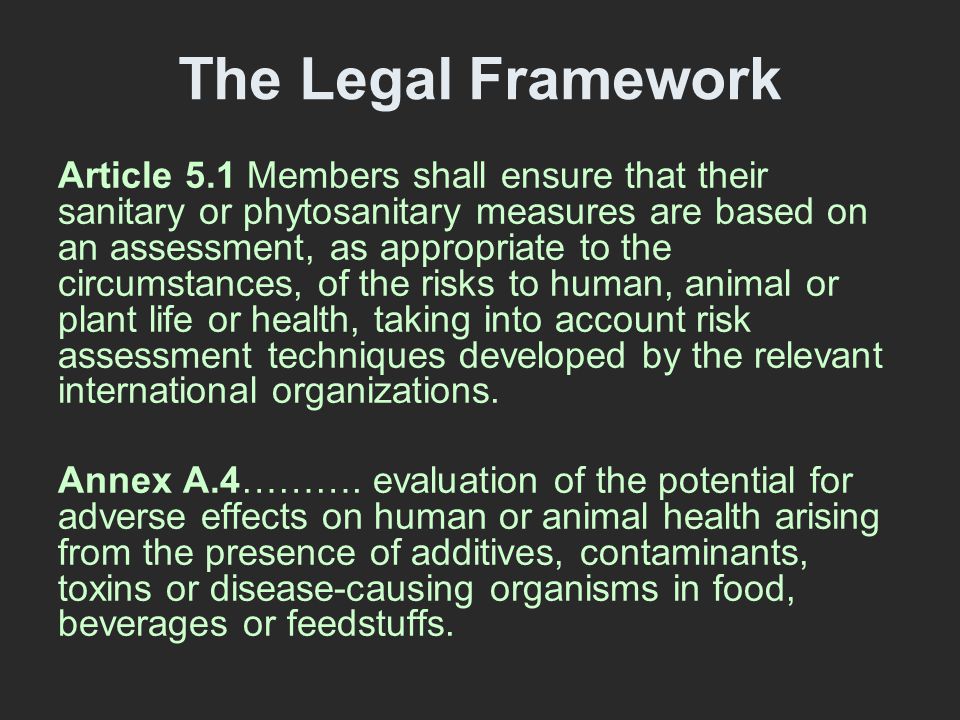 The Legal Framework Article 5.1 Members shall ensure that their sanitary or phytosanitary measures are based on an assessment, as appropriate to the circumstances, of the risks to human, animal or plant life or health, taking into account risk assessment techniques developed by the relevant international organizations.