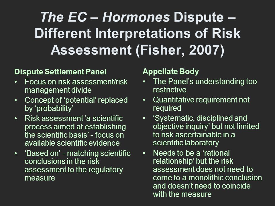 The EC – Hormones Dispute – Different Interpretations of Risk Assessment (Fisher, 2007) Dispute Settlement Panel Focus on risk assessment/risk management divide Concept of ‘potential’ replaced by ‘probability’ Risk assessment ‘a scientific process aimed at establishing the scientific basis’ - focus on available scientific evidence ‘Based on’ - matching scientific conclusions in the risk assessment to the regulatory measure Appellate Body The Panel’s understanding too restrictive Quantitative requirement not required ‘Systematic, disciplined and objective inquiry’ but not limited to risk ascertainable in a scientific laboratory Needs to be a ‘rational relationship’ but the risk assessment does not need to come to a monolithic conclusion and doesn’t need to coincide with the measure