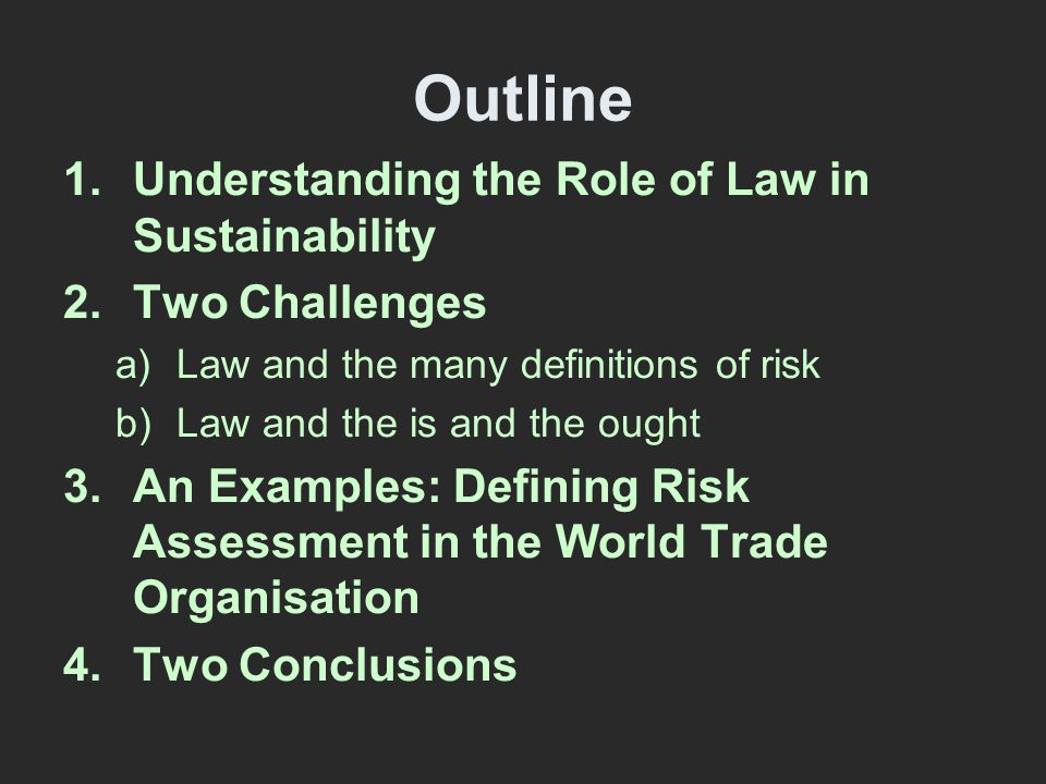 Outline 1.Understanding the Role of Law in Sustainability 2.Two Challenges a)Law and the many definitions of risk b)Law and the is and the ought 3.An Examples: Defining Risk Assessment in the World Trade Organisation 4.Two Conclusions
