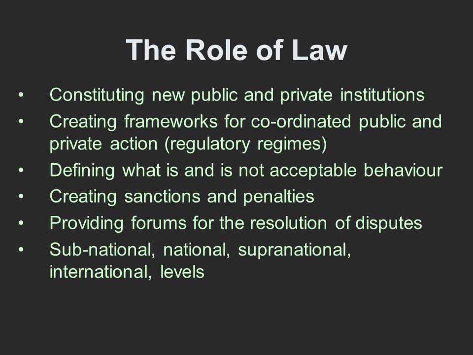 The Role of Law Constituting new public and private institutions Creating frameworks for co-ordinated public and private action (regulatory regimes) Defining what is and is not acceptable behaviour Creating sanctions and penalties Providing forums for the resolution of disputes Sub-national, national, supranational, international, levels