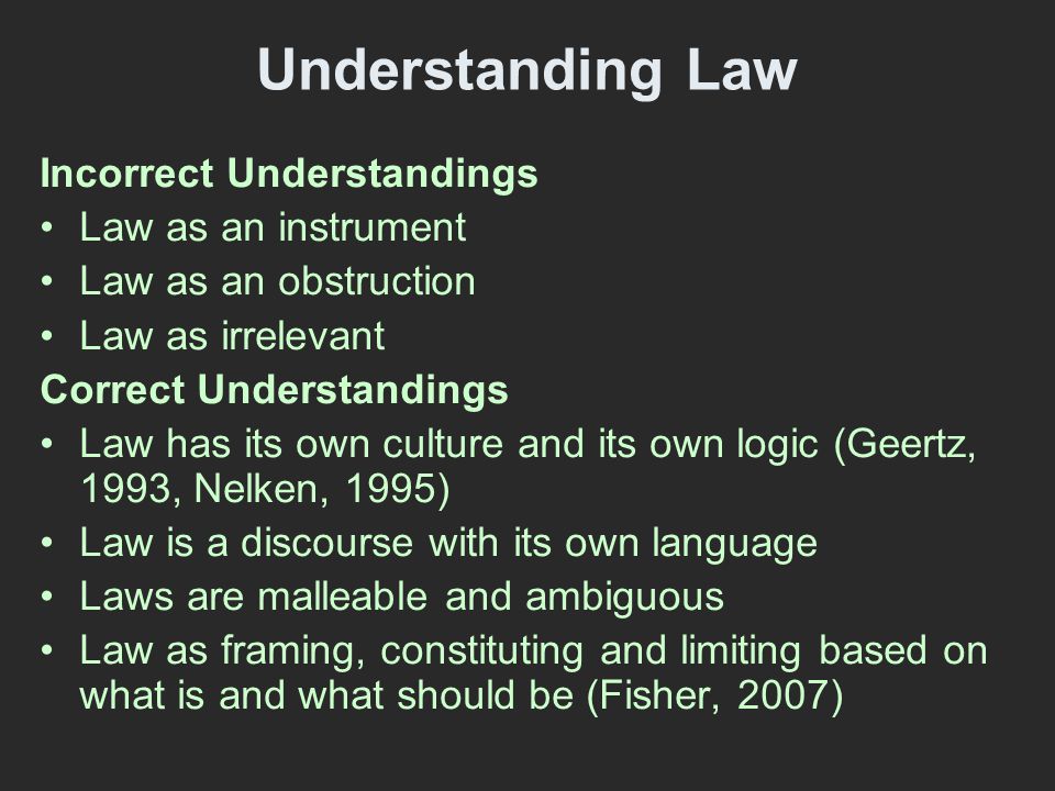 Understanding Law Incorrect Understandings Law as an instrument Law as an obstruction Law as irrelevant Correct Understandings Law has its own culture and its own logic (Geertz, 1993, Nelken, 1995) Law is a discourse with its own language Laws are malleable and ambiguous Law as framing, constituting and limiting based on what is and what should be (Fisher, 2007)