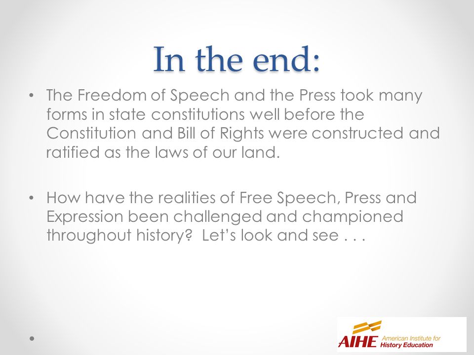In the end: The Freedom of Speech and the Press took many forms in state constitutions well before the Constitution and Bill of Rights were constructed and ratified as the laws of our land.