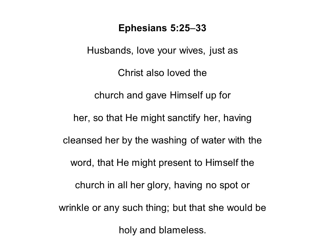 Ephesians 5:25–33 Husbands, love your wives, just as Christ also loved the church and gave Himself up for her, so that He might sanctify her, having cleansed her by the washing of water with the word, that He might present to Himself the church in all her glory, having no spot or wrinkle or any such thing; but that she would be holy and blameless.