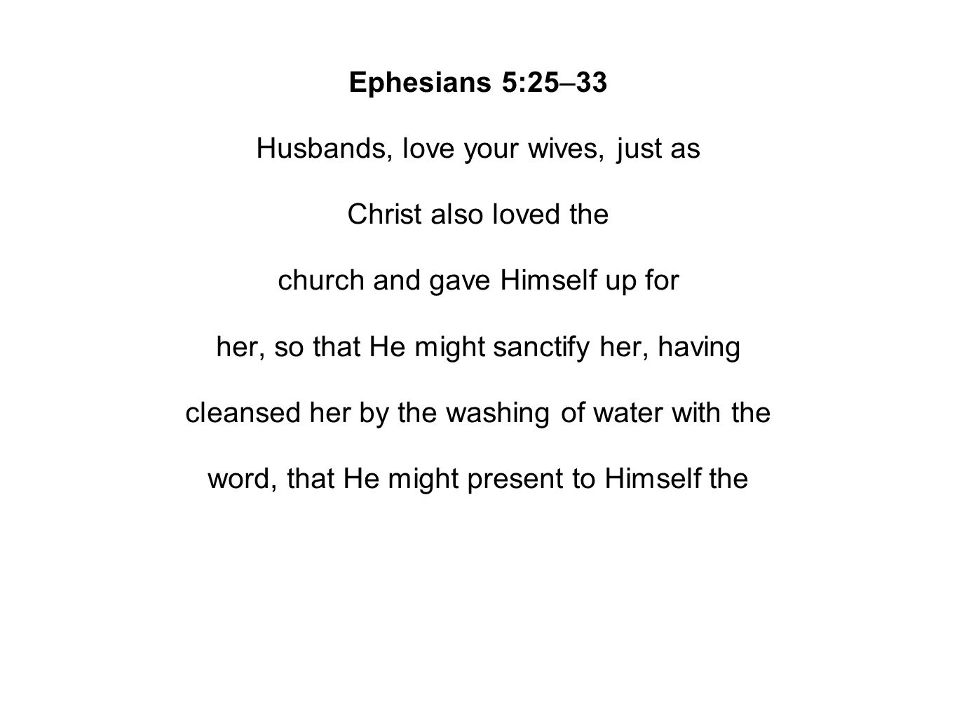 Ephesians 5:25–33 Husbands, love your wives, just as Christ also loved the church and gave Himself up for her, so that He might sanctify her, having cleansed her by the washing of water with the word, that He might present to Himself the