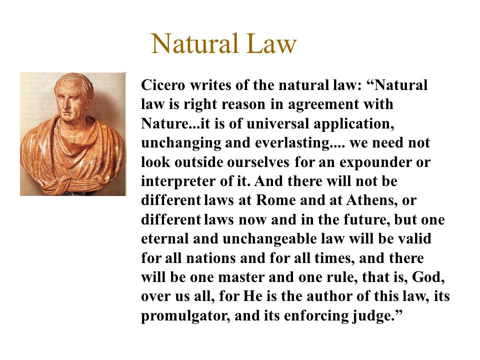 Natural Law Cicero writes of the natural law: Natural law is right reason in agreement with Nature...it is of universal application, unchanging and everlasting....