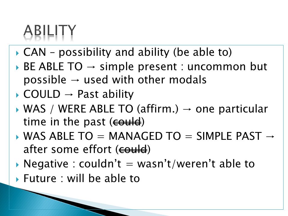  CAN – possibility and ability (be able to)  BE ABLE TO → simple present : uncommon but possible → used with other modals  COULD → Past ability  WAS / WERE ABLE TO (affirm.) → one particular time in the past (could)  WAS ABLE TO = MANAGED TO = SIMPLE PAST → after some effort (could)  Negative : couldn’t = wasn’t/weren’t able to  Future : will be able to