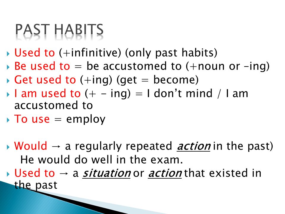  Used to (+infinitive) (only past habits)  Be used to = be accustomed to (+noun or –ing)  Get used to (+ing) (get = become)  I am used to (+ - ing) = I don’t mind / I am accustomed to  To use = employ  Would → a regularly repeated action in the past) He would do well in the exam.
