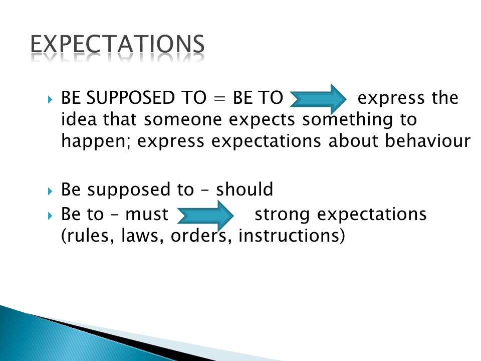  BE SUPPOSED TO = BE TO express the idea that someone expects something to happen; express expectations about behaviour  Be supposed to – should  Be to – must strong expectations (rules, laws, orders, instructions)