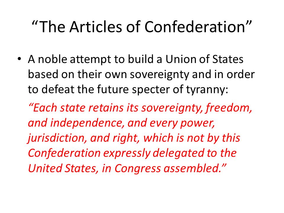 The Articles of Confederation A noble attempt to build a Union of States based on their own sovereignty and in order to defeat the future specter of tyranny: Each state retains its sovereignty, freedom, and independence, and every power, jurisdiction, and right, which is not by this Confederation expressly delegated to the United States, in Congress assembled.