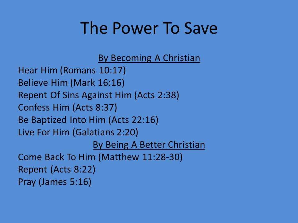 The Power To Save By Becoming A Christian Hear Him (Romans 10:17) Believe Him (Mark 16:16) Repent Of Sins Against Him (Acts 2:38) Confess Him (Acts 8:37) Be Baptized Into Him (Acts 22:16) Live For Him (Galatians 2:20) By Being A Better Christian Come Back To Him (Matthew 11:28-30) Repent (Acts 8:22) Pray (James 5:16)