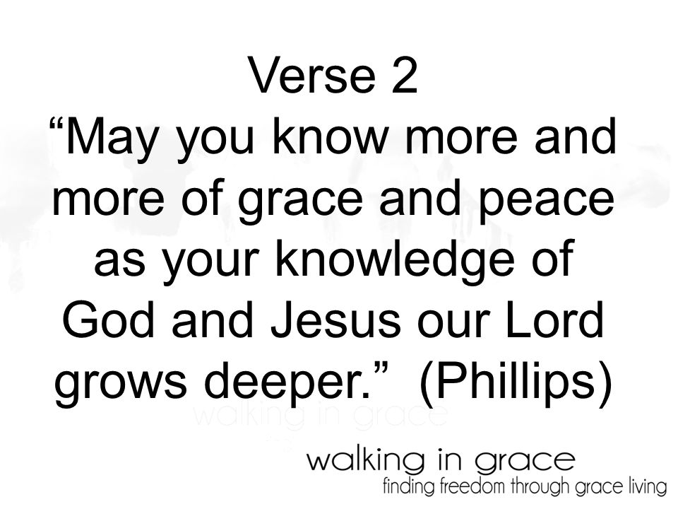 Verse 2 May you know more and more of grace and peace as your knowledge of God and Jesus our Lord grows deeper. (Phillips)