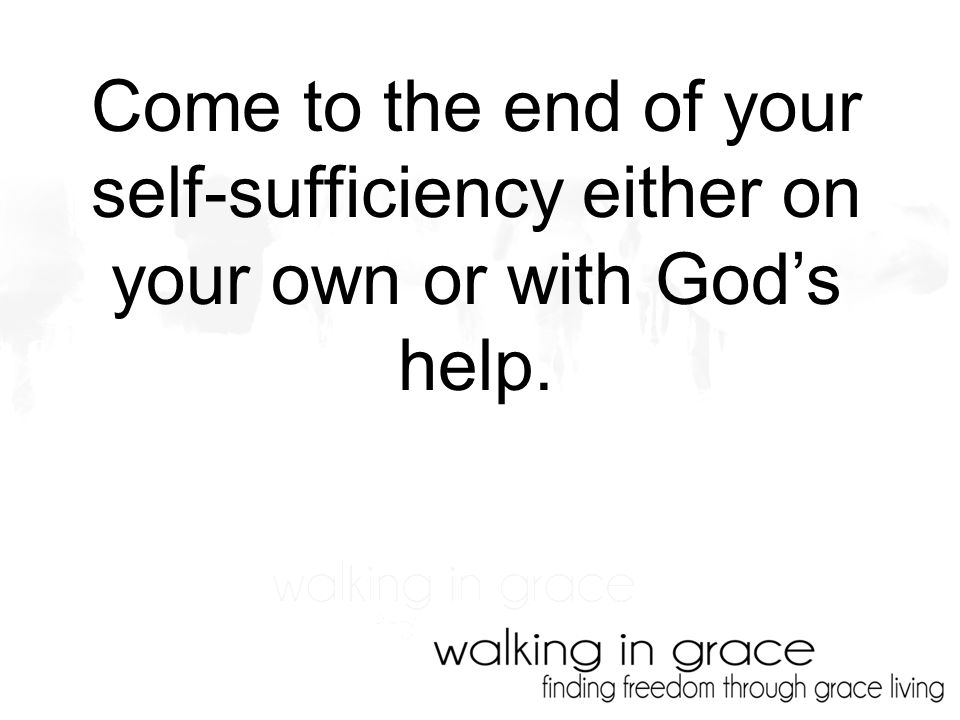 Come to the end of your self-sufficiency either on your own or with God’s help.