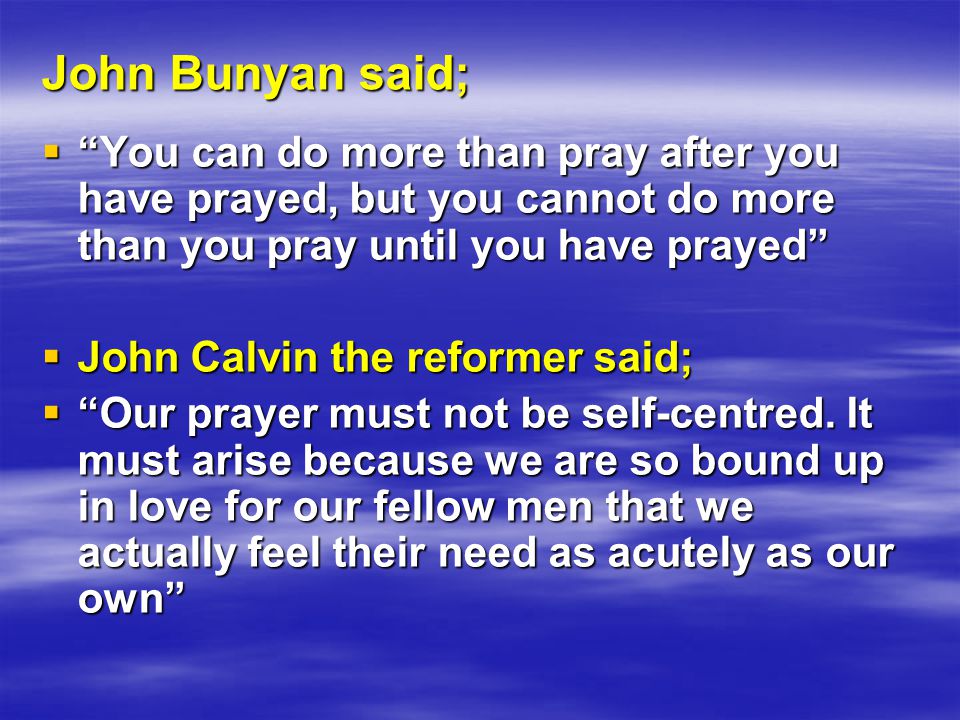 John Bunyan said;  You can do more than pray after you have prayed, but you cannot do more than you pray until you have prayed  John Calvin the reformer said;  Our prayer must not be self-centred.