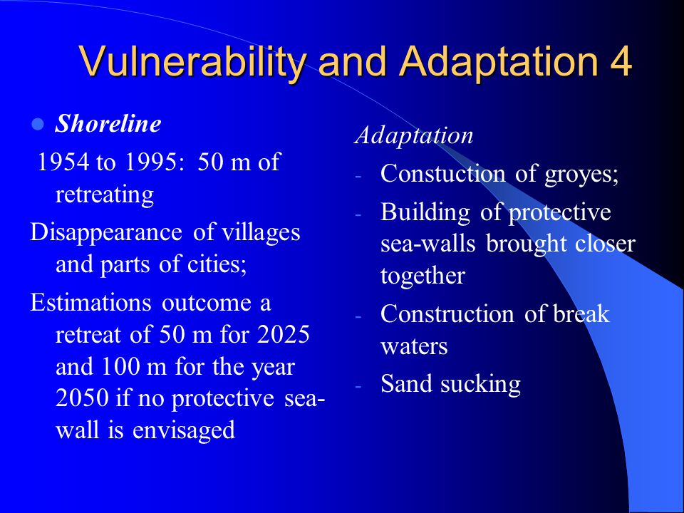 Vulnerability and Adaptation 4 Shoreline 1954 to 1995: 50 m of retreating Disappearance of villages and parts of cities; Estimations outcome a retreat of 50 m for 2025 and 100 m for the year 2050 if no protective sea- wall is envisaged Adaptation - Constuction of groyes; - Building of protective sea-walls brought closer together - Construction of break waters - Sand sucking