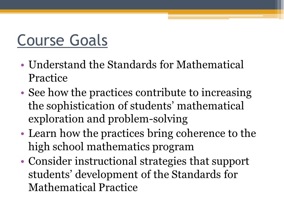 Course Goals Understand the Standards for Mathematical Practice See how the practices contribute to increasing the sophistication of students’ mathematical exploration and problem-solving Learn how the practices bring coherence to the high school mathematics program Consider instructional strategies that support students’ development of the Standards for Mathematical Practice