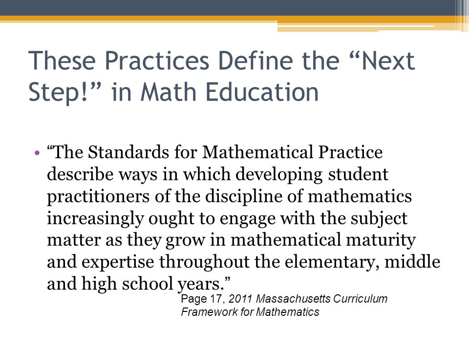 These Practices Define the Next Step! in Math Education The Standards for Mathematical Practice describe ways in which developing student practitioners of the discipline of mathematics increasingly ought to engage with the subject matter as they grow in mathematical maturity and expertise throughout the elementary, middle and high school years. Page 17, 2011 Massachusetts Curriculum Framework for Mathematics