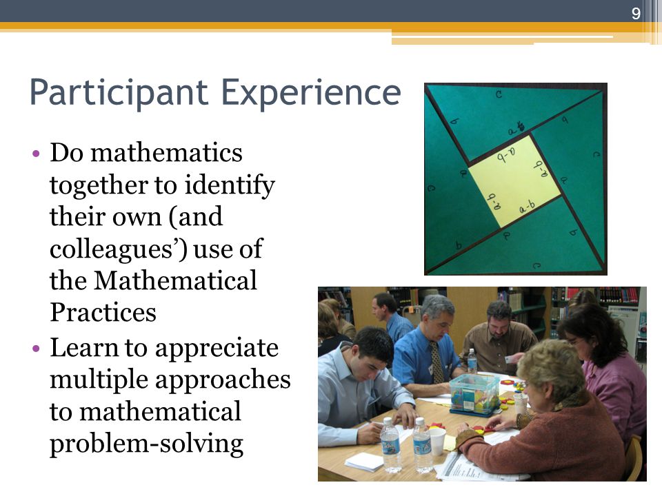 Participant Experience Do mathematics together to identify their own (and colleagues’) use of the Mathematical Practices Learn to appreciate multiple approaches to mathematical problem-solving 9
