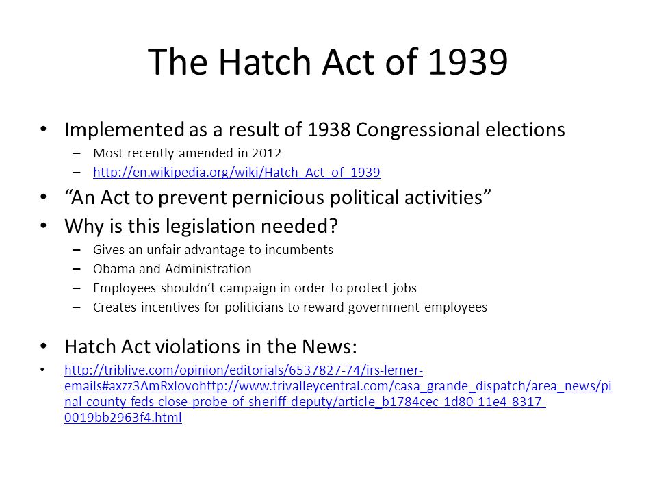 The Hatch Act of 1939 Implemented as a result of 1938 Congressional elections – Most recently amended in 2012 –     An Act to prevent pernicious political activities Why is this legislation needed.