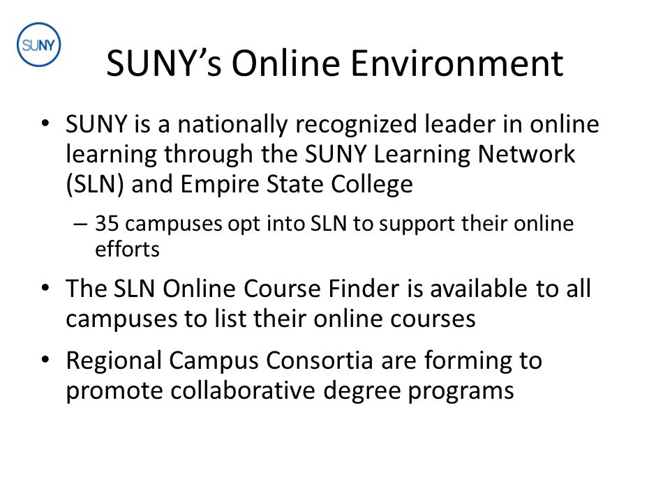 SUNY’s Online Environment SUNY is a nationally recognized leader in online learning through the SUNY Learning Network (SLN) and Empire State College – 35 campuses opt into SLN to support their online efforts The SLN Online Course Finder is available to all campuses to list their online courses Regional Campus Consortia are forming to promote collaborative degree programs