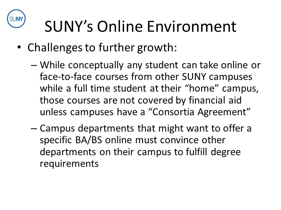 SUNY’s Online Environment Challenges to further growth: – While conceptually any student can take online or face-to-face courses from other SUNY campuses while a full time student at their home campus, those courses are not covered by financial aid unless campuses have a Consortia Agreement – Campus departments that might want to offer a specific BA/BS online must convince other departments on their campus to fulfill degree requirements