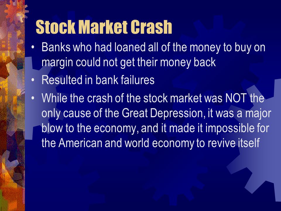 Stock Market Crash Banks who had loaned all of the money to buy on margin could not get their money back Resulted in bank failures While the crash of the stock market was NOT the only cause of the Great Depression, it was a major blow to the economy, and it made it impossible for the American and world economy to revive itself