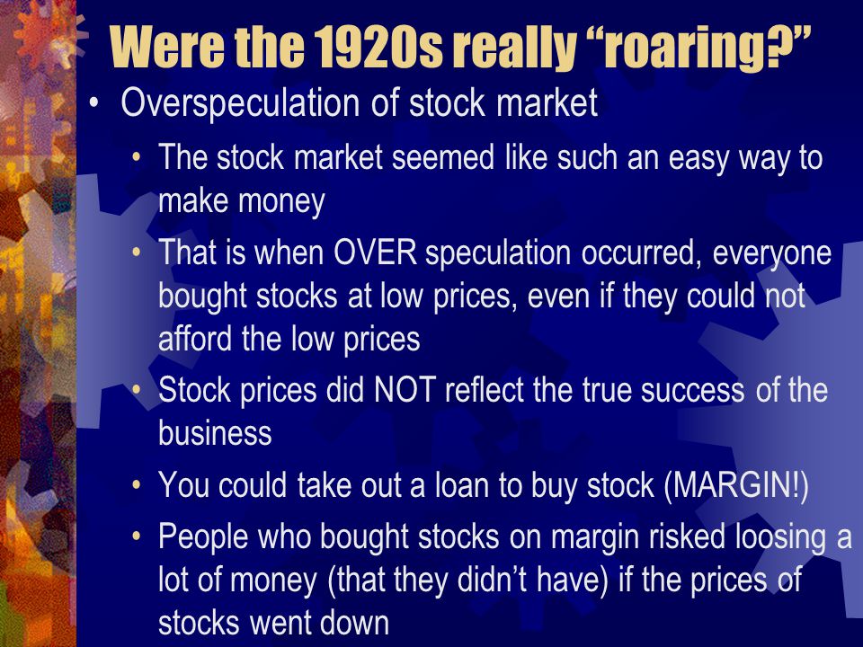 Were the 1920s really roaring Overspeculation of stock market The stock market seemed like such an easy way to make money That is when OVER speculation occurred, everyone bought stocks at low prices, even if they could not afford the low prices Stock prices did NOT reflect the true success of the business You could take out a loan to buy stock (MARGIN!) People who bought stocks on margin risked loosing a lot of money (that they didn’t have) if the prices of stocks went down