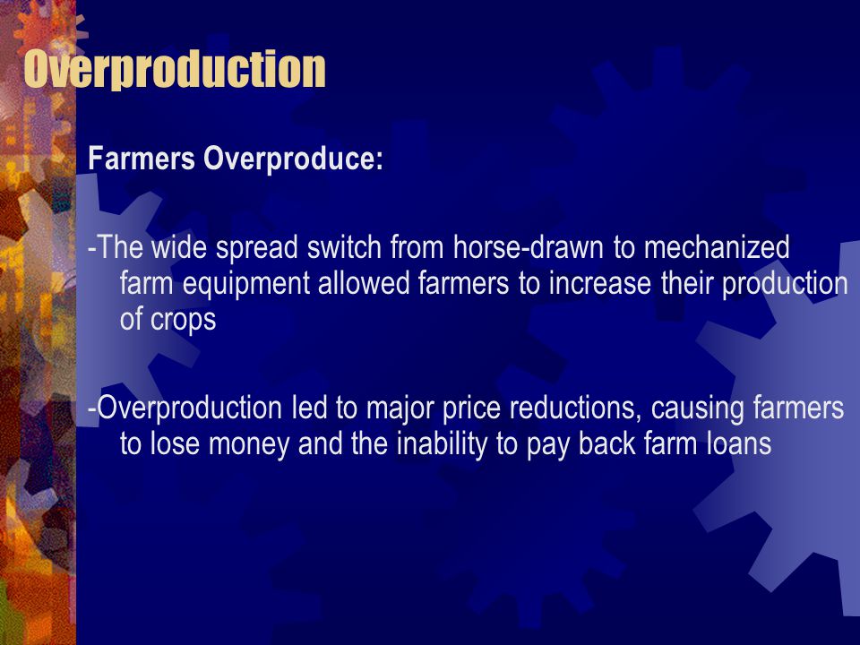 Overproduction Farmers Overproduce: -The wide spread switch from horse-drawn to mechanized farm equipment allowed farmers to increase their production of crops -Overproduction led to major price reductions, causing farmers to lose money and the inability to pay back farm loans