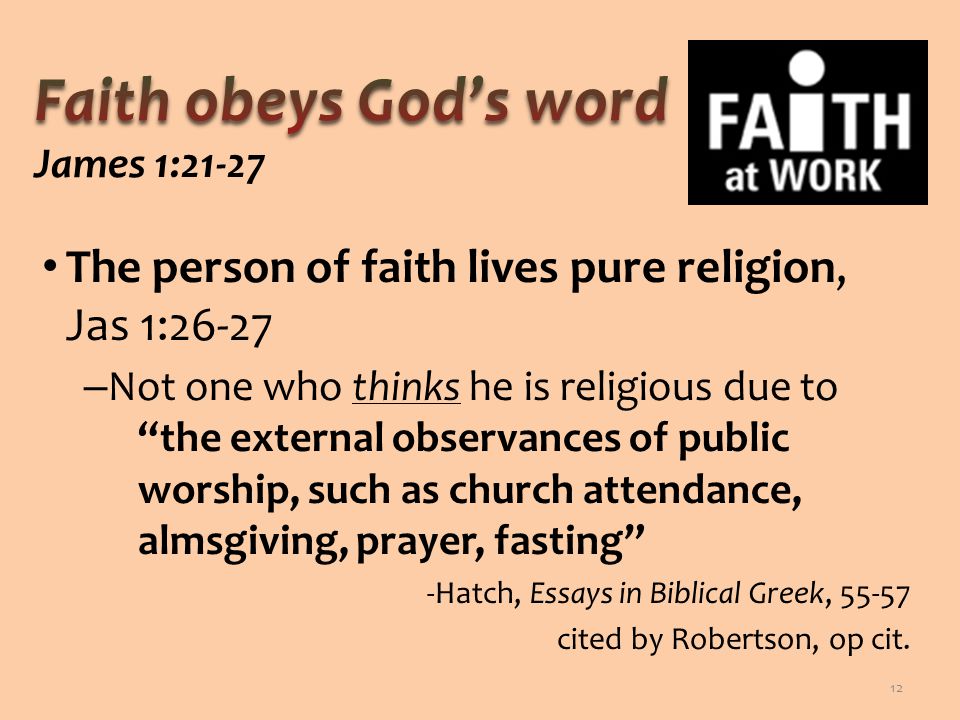 The person of faith lives pure religion, Jas 1:26-27 – Not one who thinks he is religious due to the external observances of public worship, such as church attendance, almsgiving, prayer, fasting -Hatch, Essays in Biblical Greek, cited by Robertson, op cit.