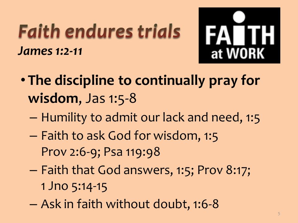The discipline to continually pray for wisdom, Jas 1:5-8 – Humility to admit our lack and need, 1:5 – Faith to ask God for wisdom, 1:5 Prov 2:6-9; Psa 119:98 – Faith that God answers, 1:5; Prov 8:17; 1 Jno 5:14-15 – Ask in faith without doubt, 1:6-8 5