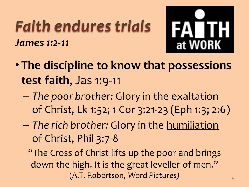 The discipline to know that possessions test faith, Jas 1:9-11 – The poor brother: Glory in the exaltation of Christ, Lk 1:52; 1 Cor 3:21-23 (Eph 1:3; 2:6) – The rich brother: Glory in the humiliation of Christ, Phil 3:7-8 The Cross of Christ lifts up the poor and brings down the high.