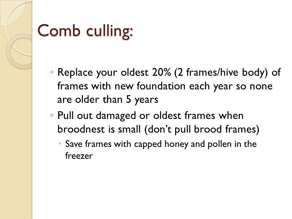 Comb culling: ◦ Replace your oldest 20% (2 frames/hive body) of frames with new foundation each year so none are older than 5 years ◦ Pull out damaged or oldest frames when broodnest is small (don’t pull brood frames)  Save frames with capped honey and pollen in the freezer