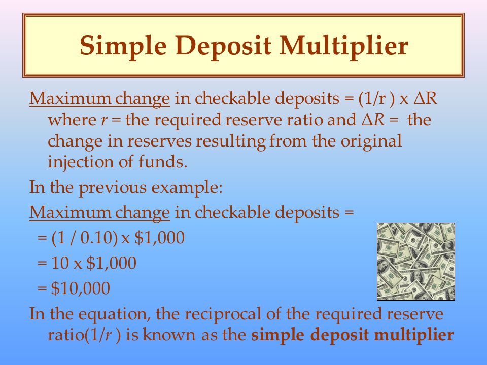 Simple Deposit Multiplier Maximum change in checkable deposits = (1/r ) x ΔR where r = the required reserve ratio and ΔR = the change in reserves resulting from the original injection of funds.