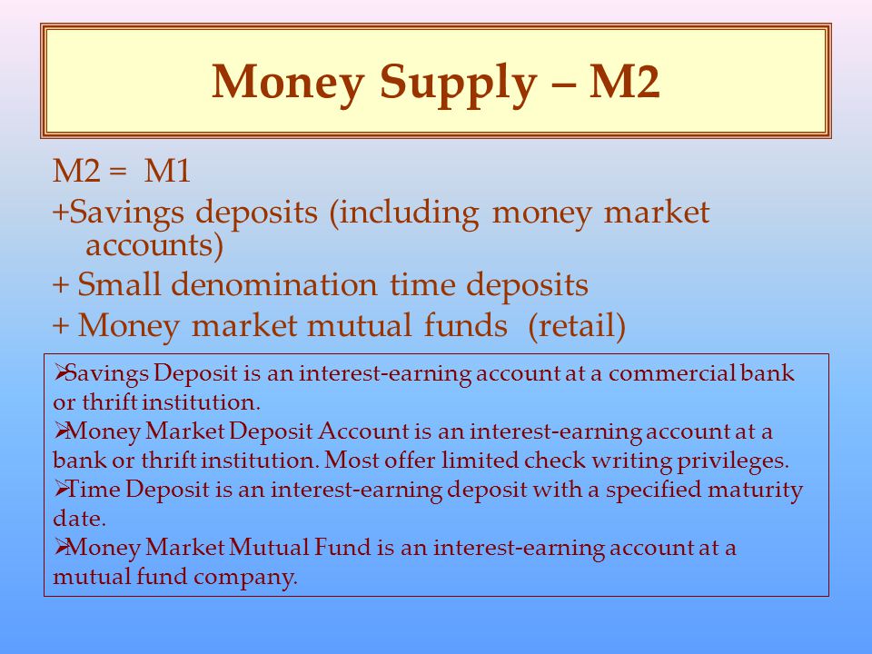 Money Supply – M2 M2 = M1 +Savings deposits (including money market accounts) + Small denomination time deposits + Money market mutual funds (retail)  Savings Deposit is an interest-earning account at a commercial bank or thrift institution.