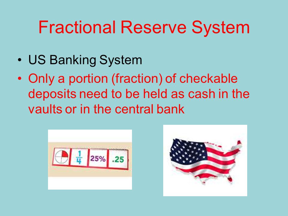 Fractional Reserve System US Banking System Only a portion (fraction) of checkable deposits need to be held as cash in the vaults or in the central bank