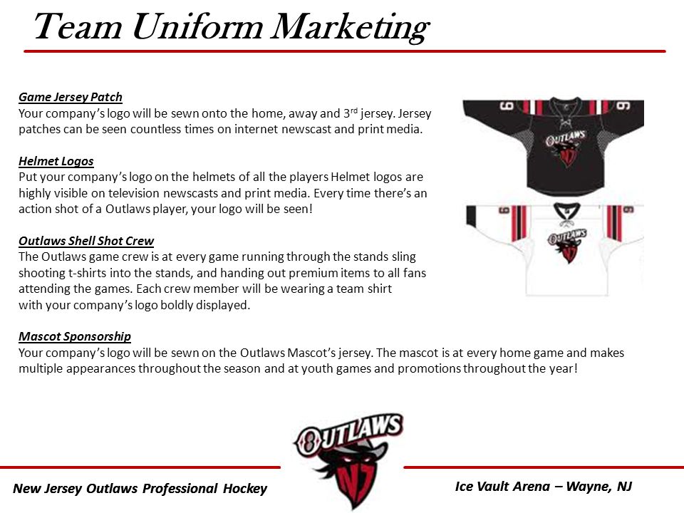 New Jersey Outlaws Professional Hockey Ice Vault Arena – Wayne, NJ New Jersey Outlaws Professional Hockey Ice Vault Arena – Wayne, NJ Team Uniform Marketing Game Jersey Patch Your company’s logo will be sewn onto the home, away and 3 rd jersey.
