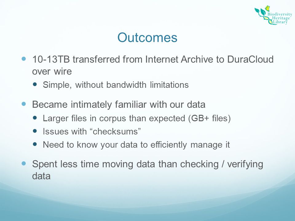 Outcomes 10-13TB transferred from Internet Archive to DuraCloud over wire Simple, without bandwidth limitations Became intimately familiar with our data Larger files in corpus than expected (GB+ files) Issues with checksums Need to know your data to efficiently manage it Spent less time moving data than checking / verifying data
